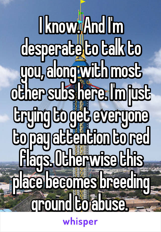 I know. And I'm desperate to talk to you, along with most other subs here. I'm just trying to get everyone to pay attention to red flags. Otherwise this place becomes breeding ground to abuse. 