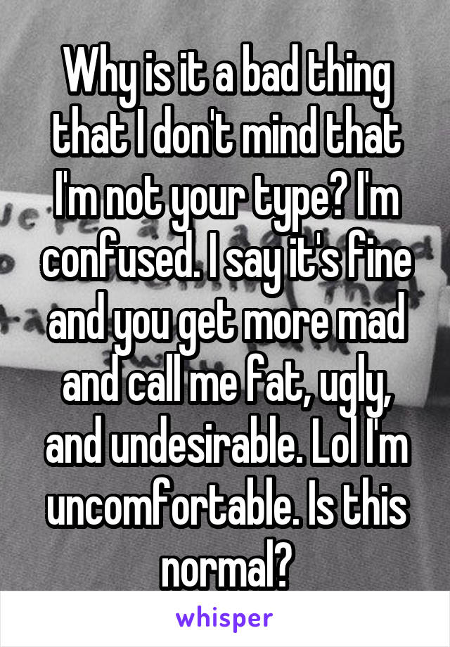 Why is it a bad thing that I don't mind that I'm not your type? I'm confused. I say it's fine and you get more mad and call me fat, ugly, and undesirable. Lol I'm uncomfortable. Is this normal?