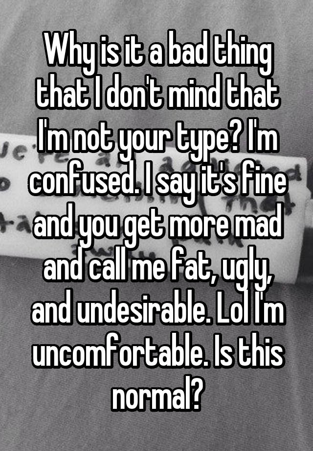 Why is it a bad thing that I don't mind that I'm not your type? I'm confused. I say it's fine and you get more mad and call me fat, ugly, and undesirable. Lol I'm uncomfortable. Is this normal?