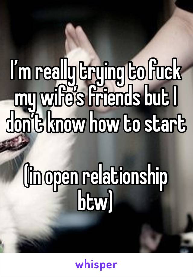 I’m really trying to fuck my wife’s friends but I don’t know how to start 

(in open relationship btw)