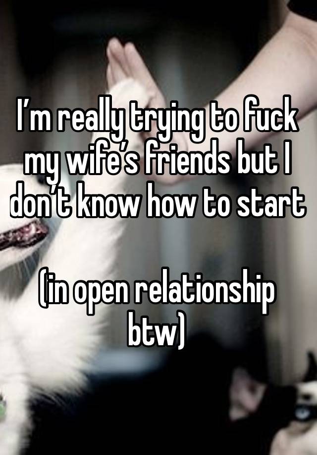 I’m really trying to fuck my wife’s friends but I don’t know how to start 

(in open relationship btw)
