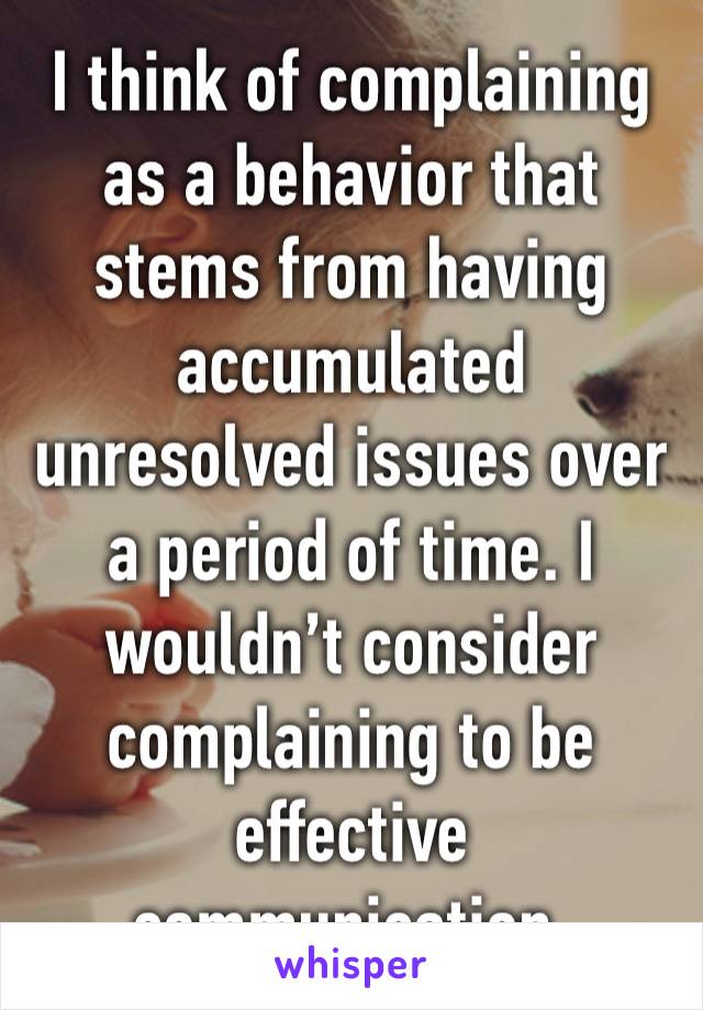 I think of complaining as a behavior that stems from having accumulated unresolved issues over a period of time. I wouldn’t consider complaining to be effective communication.