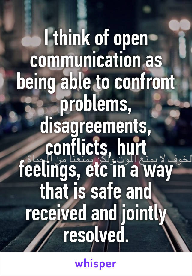 I think of open communication as being able to confront problems, disagreements, conflicts, hurt feelings, etc in a way that is safe and received and jointly resolved.