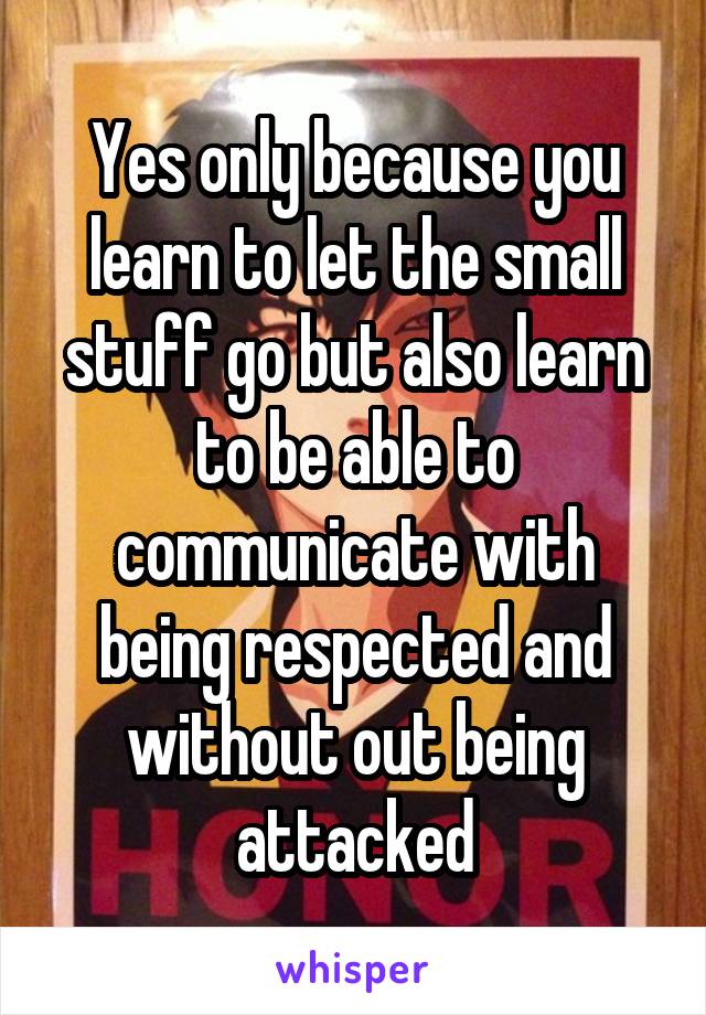 Yes only because you learn to let the small stuff go but also learn to be able to communicate with being respected and without out being attacked