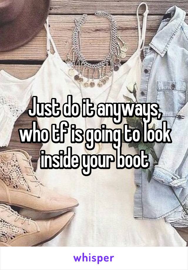 Just do it anyways, who tf is going to look inside your boot
