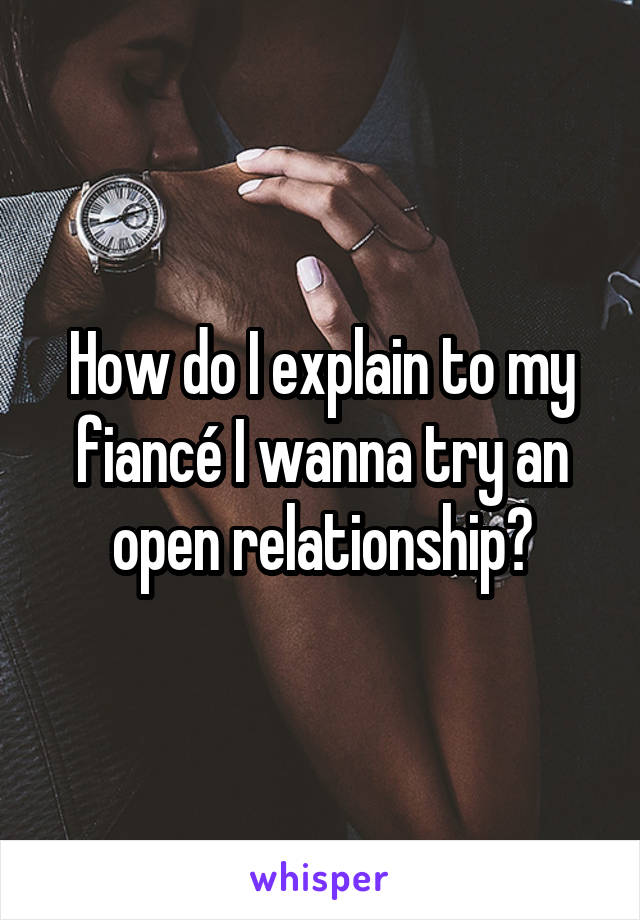 How do I explain to my fiancé I wanna try an open relationship?