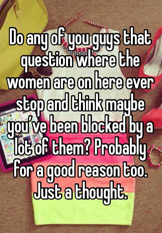 Do any of you guys that question where the women are on here ever stop and think maybe you’ve been blocked by a lot of them? Probably for a good reason too.
Just a thought.