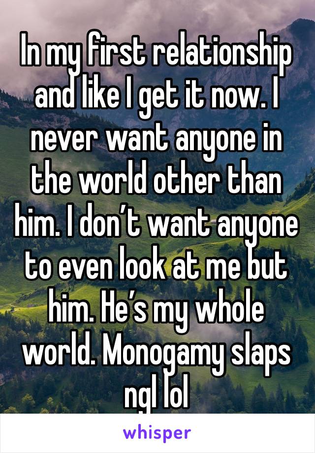 In my first relationship and like I get it now. I never want anyone in the world other than him. I don’t want anyone to even look at me but him. He’s my whole world. Monogamy slaps ngl lol