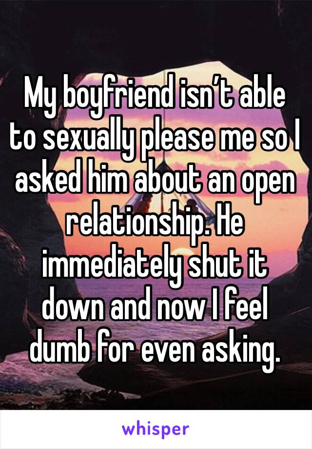 My boyfriend isn’t able to sexually please me so I asked him about an open relationship. He immediately shut it down and now I feel dumb for even asking. 