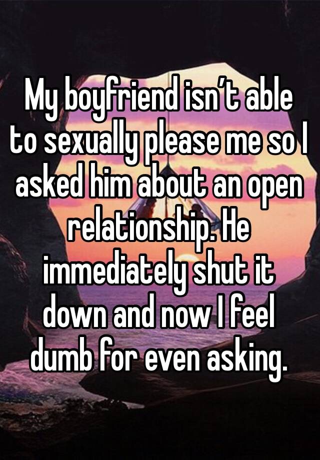 My boyfriend isn’t able to sexually please me so I asked him about an open relationship. He immediately shut it down and now I feel dumb for even asking. 