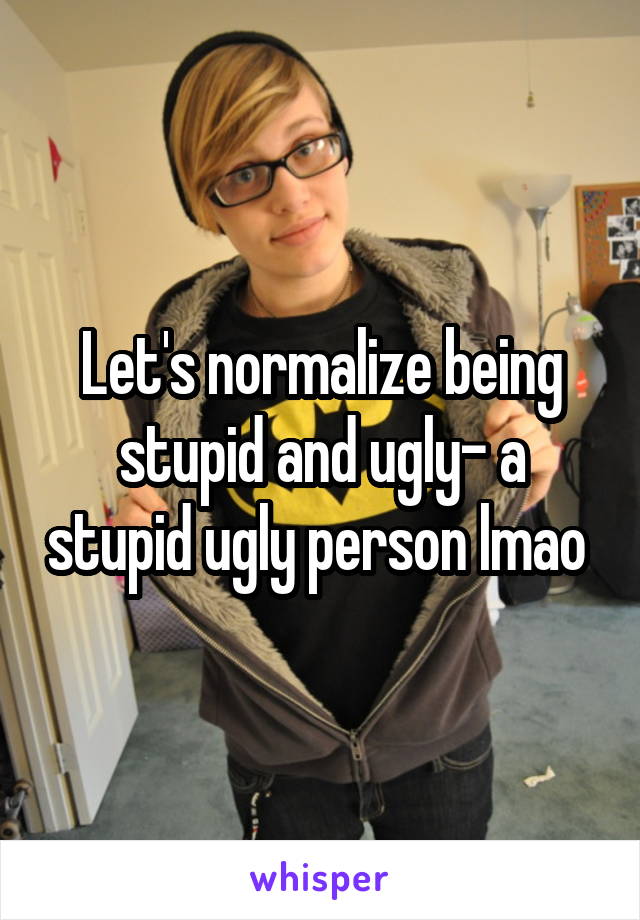 Let's normalize being stupid and ugly- a stupid ugly person lmao 