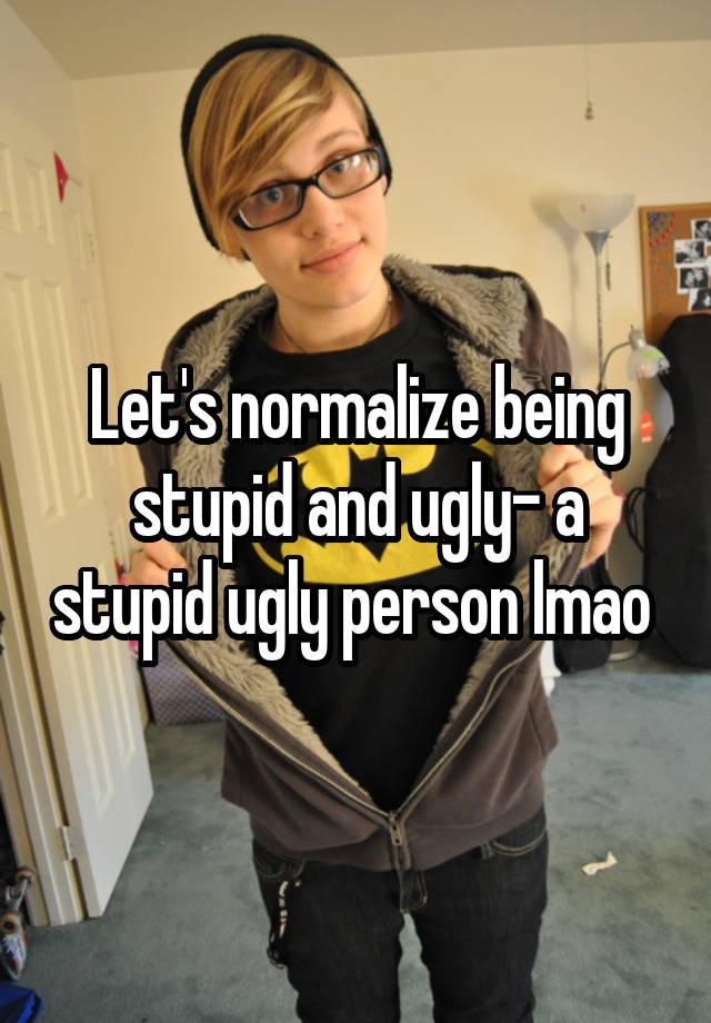 Let's normalize being stupid and ugly- a stupid ugly person lmao 