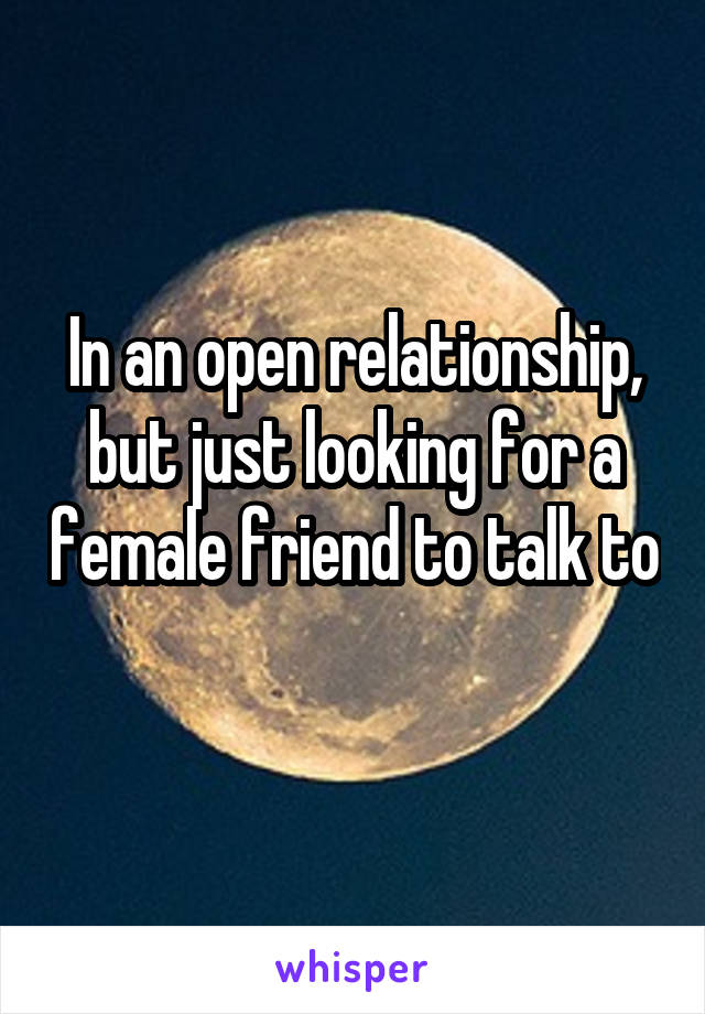In an open relationship, but just looking for a female friend to talk to 