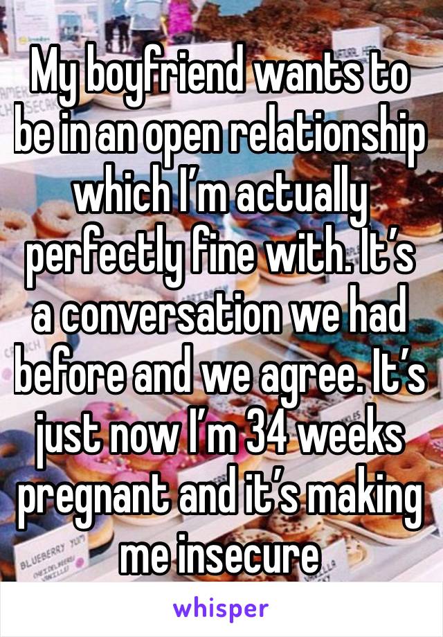 My boyfriend wants to be in an open relationship which I’m actually perfectly fine with. It’s a conversation we had before and we agree. It’s just now I’m 34 weeks pregnant and it’s making me insecure