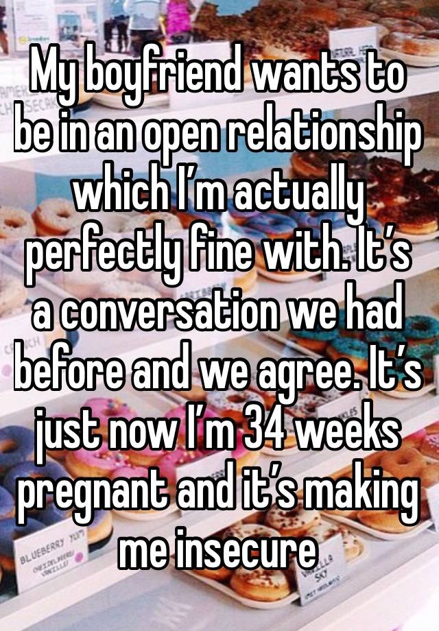 My boyfriend wants to be in an open relationship which I’m actually perfectly fine with. It’s a conversation we had before and we agree. It’s just now I’m 34 weeks pregnant and it’s making me insecure