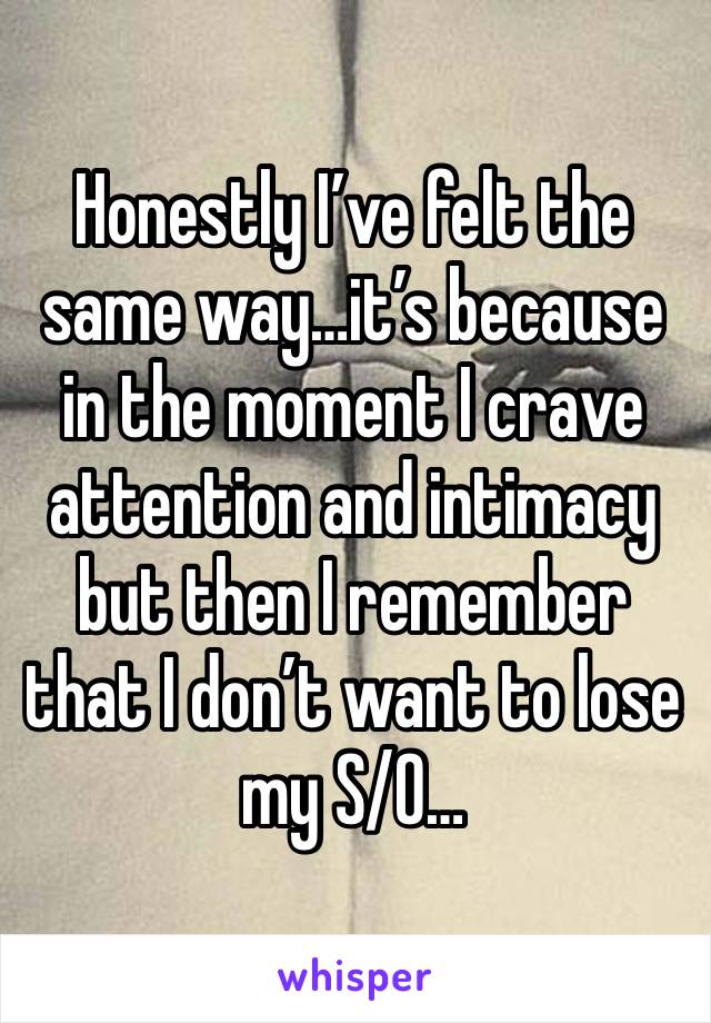 Honestly I’ve felt the same way…it’s because in the moment I crave attention and intimacy but then I remember that I don’t want to lose my S/O…