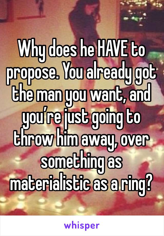 Why does he HAVE to propose. You already got the man you want, and you’re just going to throw him away, over something as materialistic as a ring?