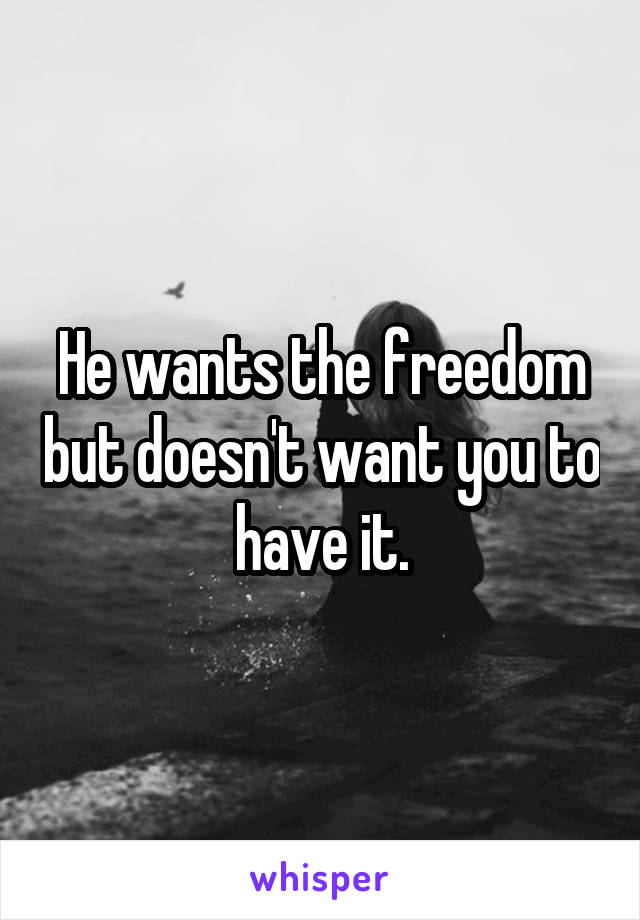 He wants the freedom but doesn't want you to have it.