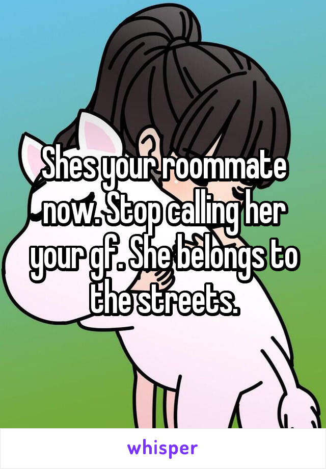 Shes your roommate now. Stop calling her your gf. She belongs to the streets.