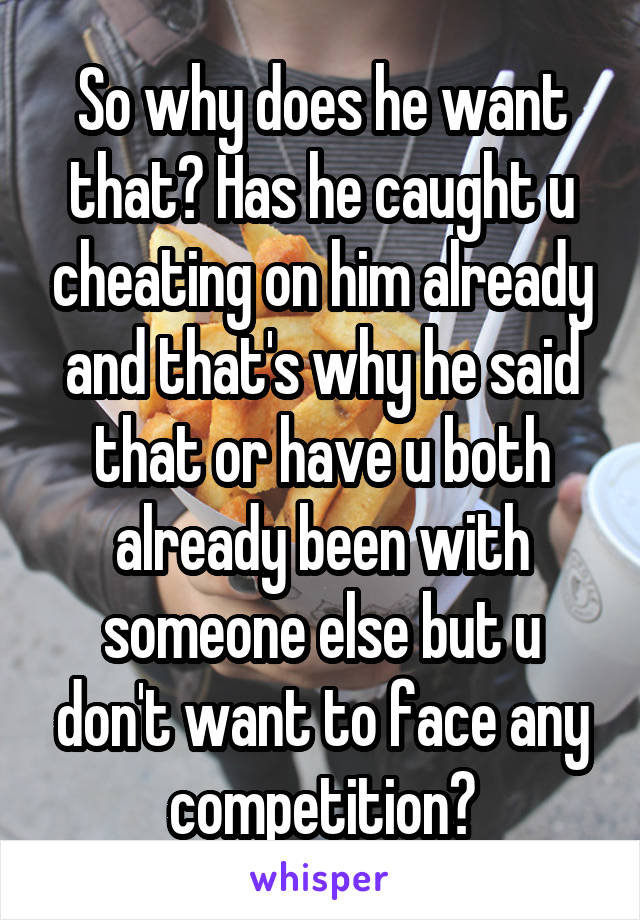 So why does he want that? Has he caught u cheating on him already and that's why he said that or have u both already been with someone else but u don't want to face any competition?