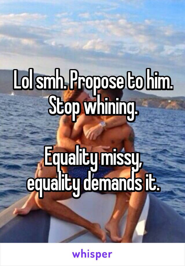 Lol smh. Propose to him. Stop whining.

Equality missy, equality demands it.