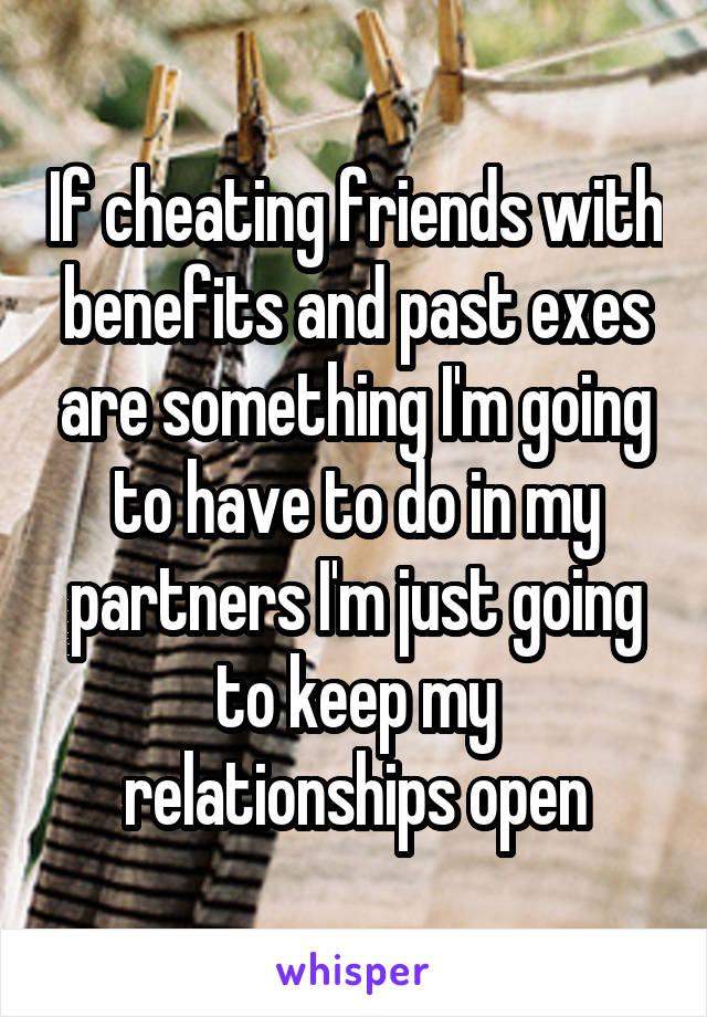 If cheating friends with benefits and past exes are something I'm going to have to do in my partners I'm just going to keep my relationships open