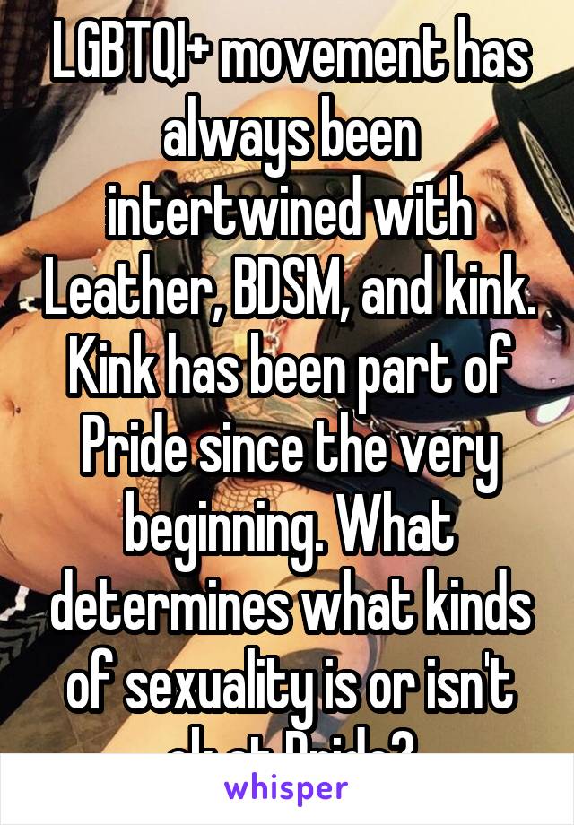 LGBTQI+ movement has always been intertwined with Leather, BDSM, and kink. Kink has been part of Pride since the very beginning. What determines what kinds of sexuality is or isn't ok at Pride?