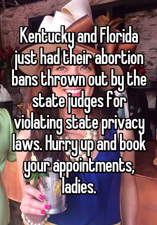 Kentucky and Florida just had their abortion bans thrown out by the state judges for violating state privacy laws. Hurry up and book your appointments, ladies.