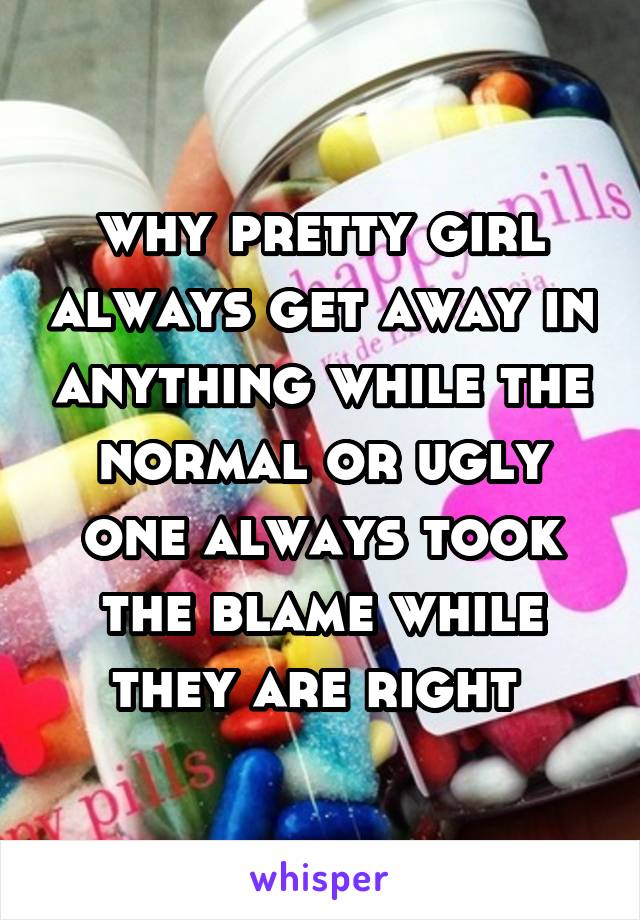 why pretty girl always get away in anything while the normal or ugly one always took the blame while they are right 