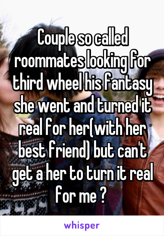 Couple so called roommates looking for third wheel his fantasy she went and turned it real for her(with her best friend) but can't get a her to turn it real for me ? 