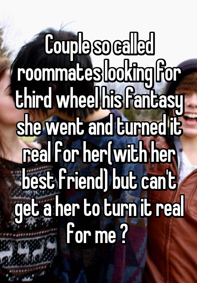 Couple so called roommates looking for third wheel his fantasy she went and turned it real for her(with her best friend) but can't get a her to turn it real for me ? 