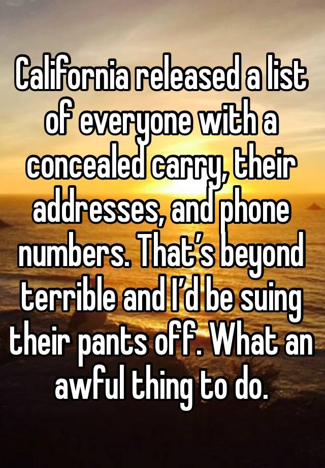 California released a list of everyone with a concealed carry, their addresses, and phone numbers. That’s beyond terrible and I’d be suing their pants off. What an awful thing to do. 