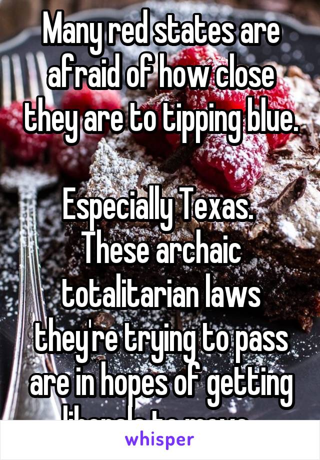 Many red states are afraid of how close they are to tipping blue. 
Especially Texas. 
These archaic totalitarian laws they're trying to pass are in hopes of getting liberals to move. 