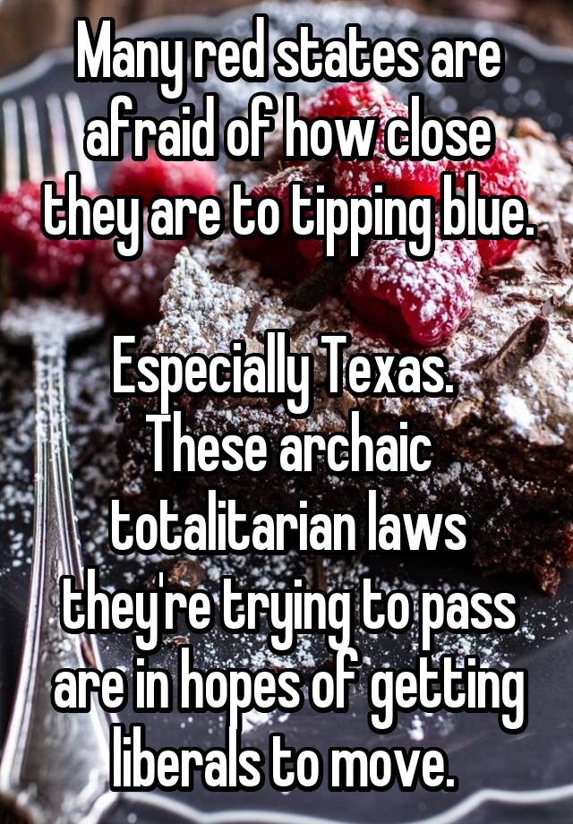 Many red states are afraid of how close they are to tipping blue. 
Especially Texas. 
These archaic totalitarian laws they're trying to pass are in hopes of getting liberals to move. 