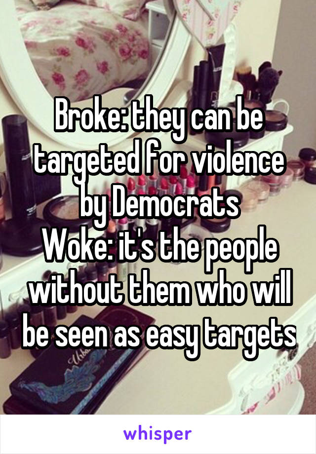 Broke: they can be targeted for violence by Democrats
Woke: it's the people without them who will be seen as easy targets