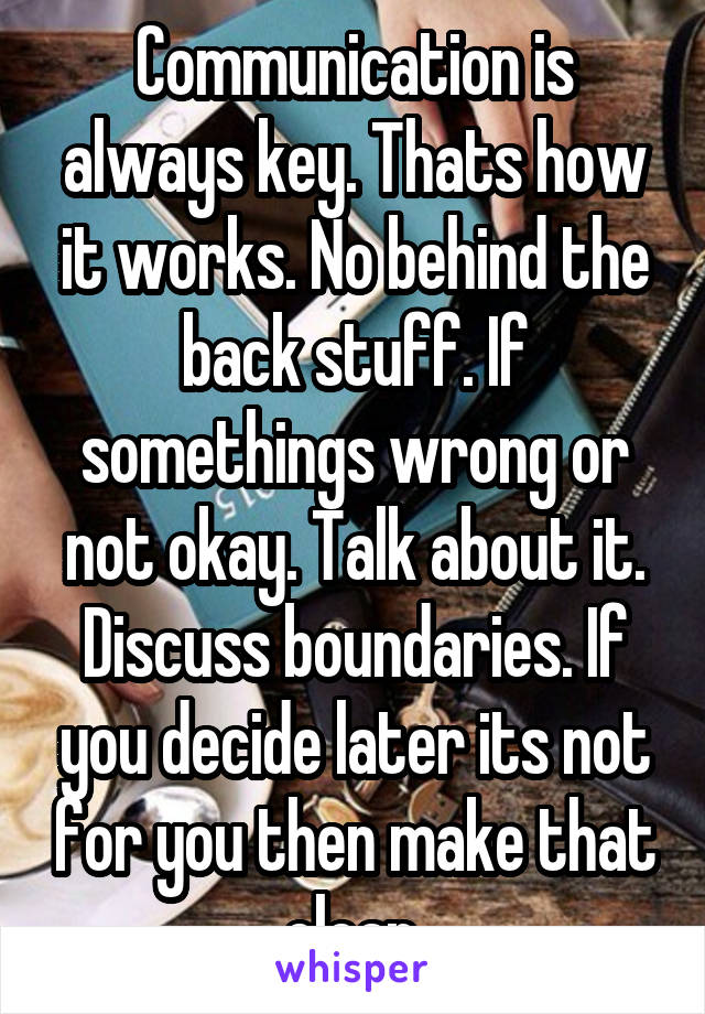 Communication is always key. Thats how it works. No behind the back stuff. If somethings wrong or not okay. Talk about it. Discuss boundaries. If you decide later its not for you then make that clear.