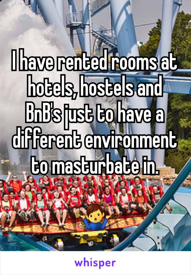 I have rented rooms at hotels, hostels and BnB's just to have a different environment to masturbate in.

🤷‍♂️