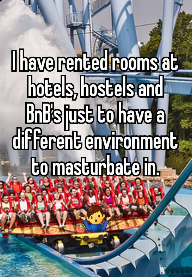 I have rented rooms at hotels, hostels and BnB's just to have a different environment to masturbate in.

🤷‍♂️