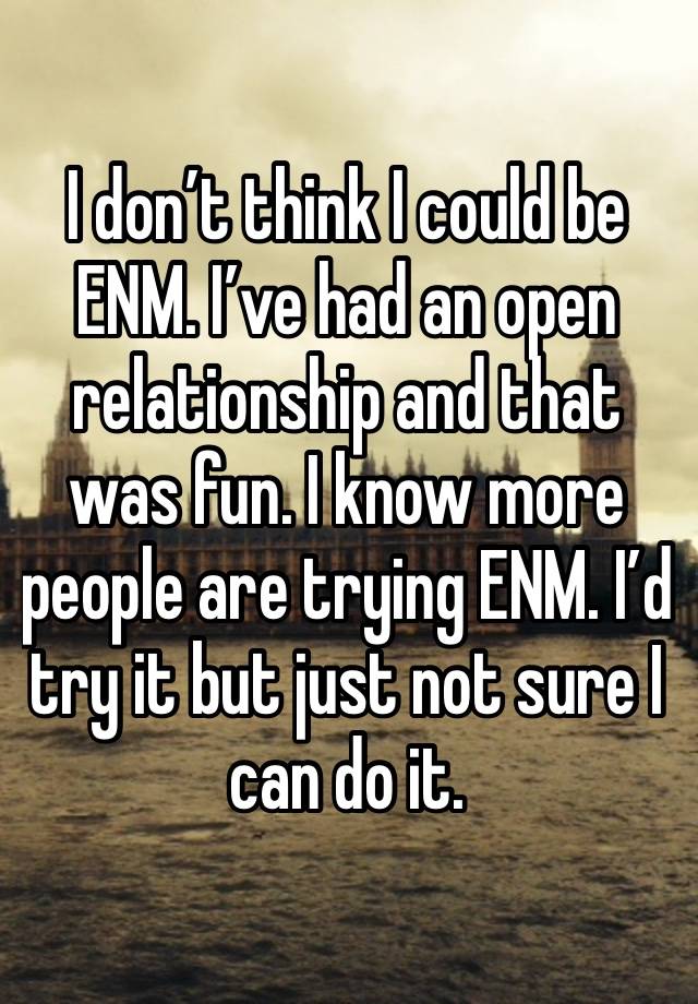 I don’t think I could be ENM. I’ve had an open relationship and that was fun. I know more people are trying ENM. I’d try it but just not sure I can do it.