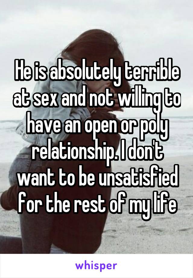 He is absolutely terrible at sex and not willing to have an open or poly relationship. I don't want to be unsatisfied for the rest of my life