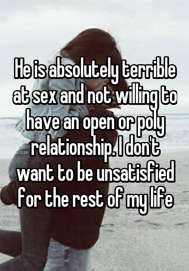 He is absolutely terrible at sex and not willing to have an open or poly relationship. I don't want to be unsatisfied for the rest of my life