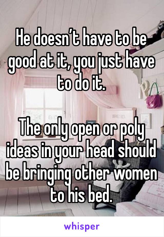 He doesn’t have to be good at it, you just have to do it.

The only open or poly ideas in your head should be bringing other women to his bed. 