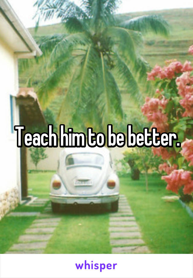 Teach him to be better.