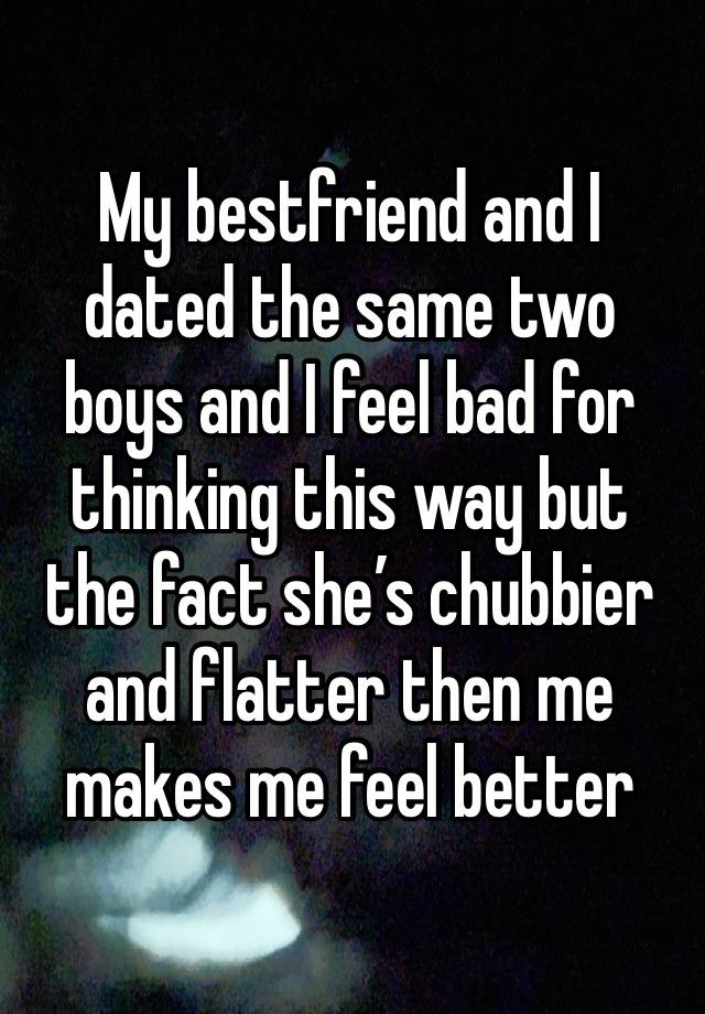 My bestfriend and I dated the same two boys and I feel bad for thinking this way but the fact she’s chubbier and flatter then me makes me feel better