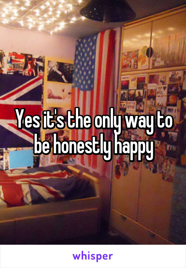 Yes it's the only way to be honestly happy