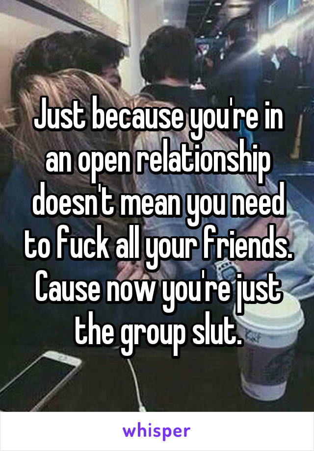 Just because you're in an open relationship doesn't mean you need to fuck all your friends. Cause now you're just the group slut.