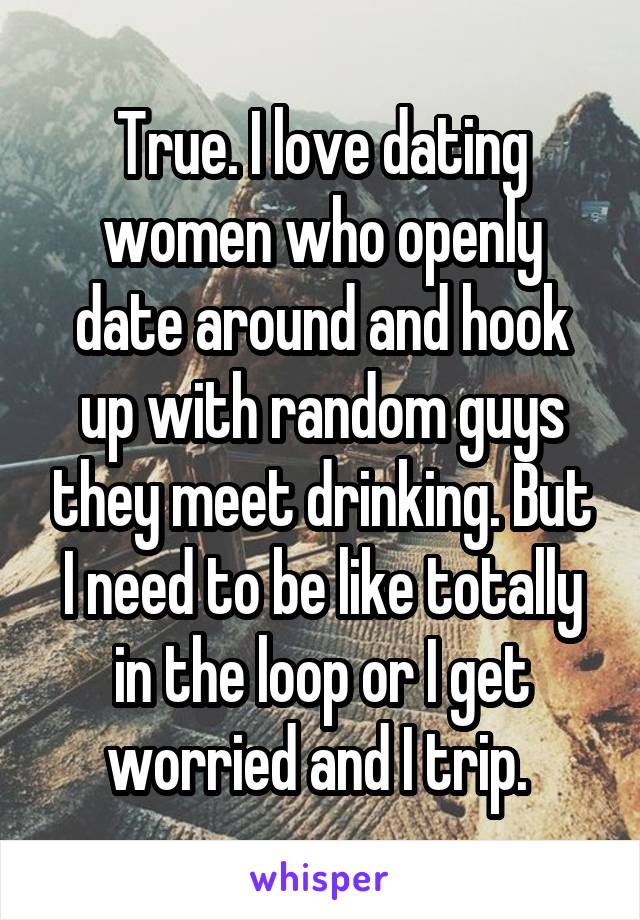 True. I love dating women who openly date around and hook up with random guys they meet drinking. But I need to be like totally in the loop or I get worried and I trip. 