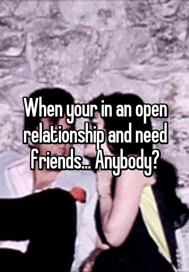 When your in an open relationship and need friends... Anybody?