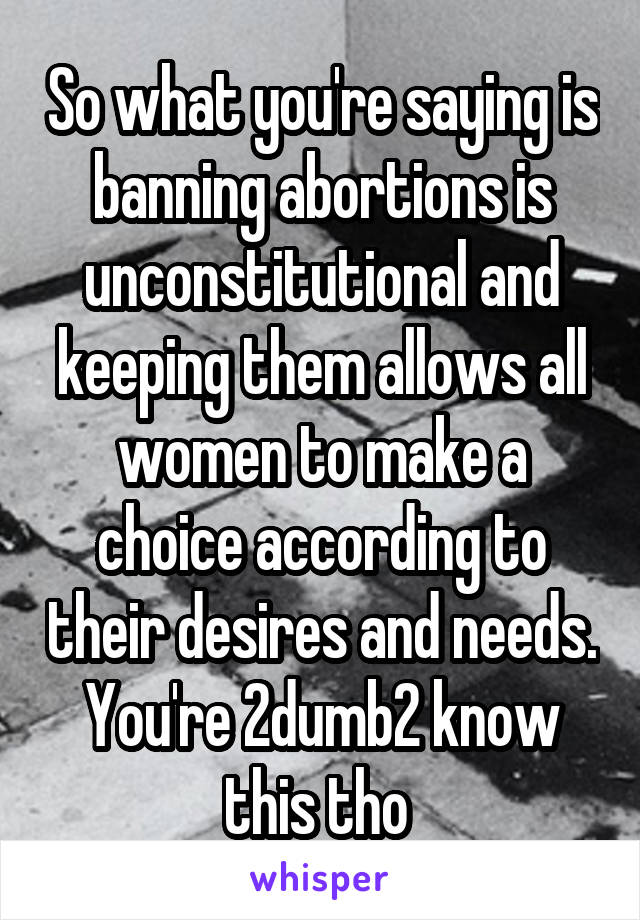 So what you're saying is banning abortions is unconstitutional and keeping them allows all women to make a choice according to their desires and needs. You're 2dumb2 know this tho 