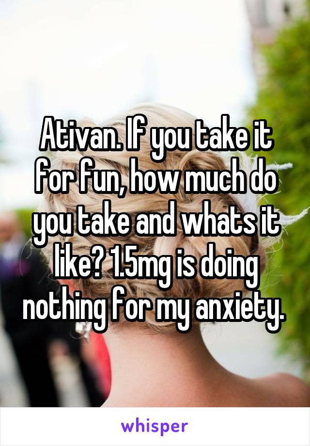 Ativan. If you take it for fun, how much do you take and whats it like? 1.5mg is doing nothing for my anxiety. 